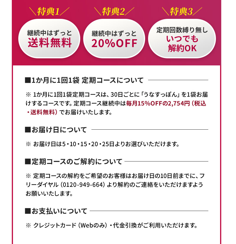 ※1か月に1回2袋定期コースは、30日ごとに「うなすっぽん」を1袋お届けするコースです。定期コース継続中は毎月15％OFFの2,754円（税込・送料無料）でお届けいたします。※お届け日は5・10・15・20・25日よりお選びいただけます。※定期コースの解約をご希望のお客様はお届け日の10日前までに、フリーダイヤル（0120-949-664）より解約のご連絡をいただけますようお願いいたします。※クレジットカード（Webのみ）・代金引換がご利用いただけます。