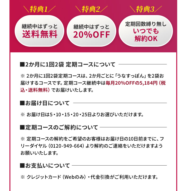 ※2か月に1回2袋定期コースは、2か月ごとに「うなすっぽん」を2袋お届けするコースです。定期コース継続中は毎月20％OFFの5,184円（税込・送料無料）でお届けいたします。※お届け日は5・10・15・20・25日よりお選びいただけます。※定期コースの解約をご希望のお客様はお届け日の10日前までに、フリーダイヤル（0120-949-664）より解約のご連絡をいただけますようお願いいたします。※クレジットカード（Webのみ）・代金引換がご利用いただけます。