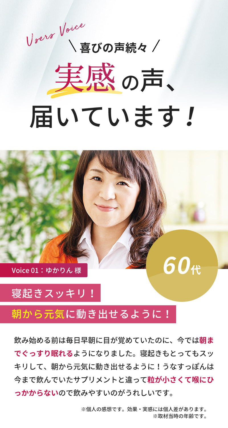 喜びの声続々！実感の声届いています！60代女性「飲み始める前は毎日早朝に目が覚めていたのに、今では朝までぐっすり眠れるようになりました。寝起きもとってもスッキリして、朝から元気に動き出せるように！うなすっぽんは今まで飲んでいたサプリメントと違って粒が小さくて喉にひっかからないので飲みやすいのがうれしいです。」