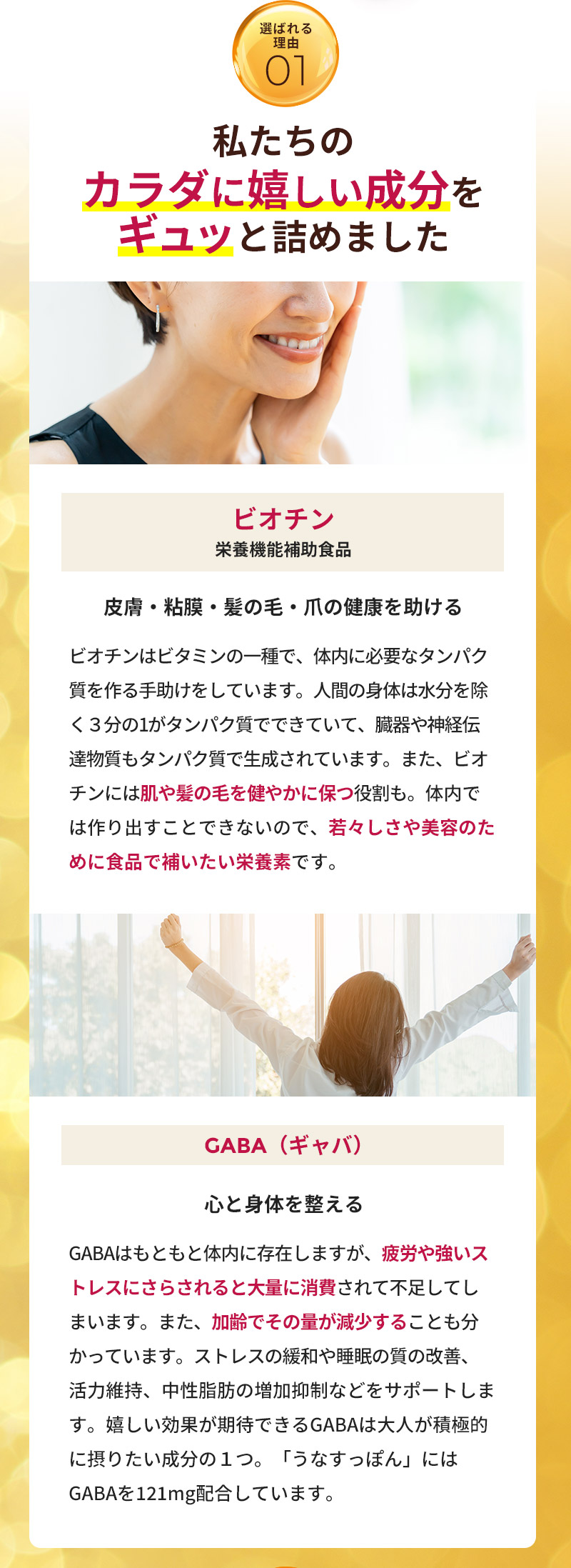 私たちのカラダに嬉しい成分をギュッと詰めました。「ビオチン（栄養機能補助食品）」ビオチンはビタミンの一種で、体内に必要なタンパク質を作る手助けをしています。人間の身体は水分を除く３分の1がタンパク質でできていて、臓器や神経伝達物質もタンパク質で生成されています。また、ビオチンには肌や髪の毛を健やかに保つ役割も。体内では作り出すことできないので、若々しさや美容のために食品で補いたい栄養素です。「GABA（ギャバ）」GABAはもともと体内に存在しますが、疲労や強いストレスにさらされると大量に消費されて不足してしまいます。また、加齢でその量が減少することも分かっています。ストレスの緩和や睡眠の質の改善、活力維持、中性脂肪の増加抑制などをサポートします。嬉しい効果が期待できるGABAは大人が積極的に摂りたい成分の１つ。「うなすっぽん」にはGABAを121mg配合しています。