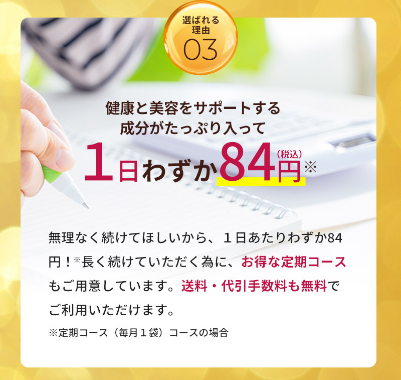 健康と美容をサポートする成分がたっぷり入って1日わずか84円（税込）。無理なく続けてほしいから、１日あたりわずか84円！長く続けていただく為に、お得な定期コースもご用意しています。送料・代引手数料も無料でご利用いただけます。※定期コース（毎月１袋）コースの場合