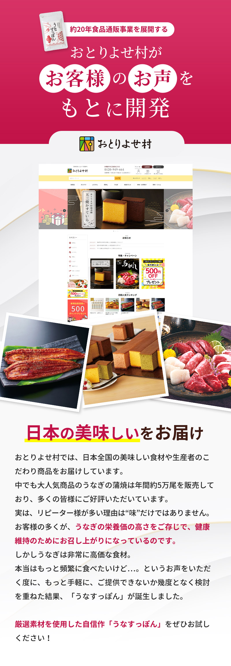 約20年食品通販事業を展開するおとりよせ村がお客様のお声をもとに開発。おとりよせ村では、日本全国の美味しい食材や生産者のこだわり商品をお届けしています。中でも大人気商品のうなぎの蒲焼は年間約5万尾を販売しており、多くの皆様にご好評いただいています。実は、リピーター様が多い理由は“味”だけではありません。お客様の多くが、うなぎの栄養価の高さをご存じで、健康維持のためにお召し上がりになっているのです。しかしうなぎは非常に高価な食材。本当はもっと頻繁に食べたいけど…。というお声をいただく度に、もっと手軽に、ご提供できないか幾度となく検討を重ねた結果、「うなすっぽん」が誕生しました。厳選素材を使用した自信作「うなすっぽん」をぜひお試しください！