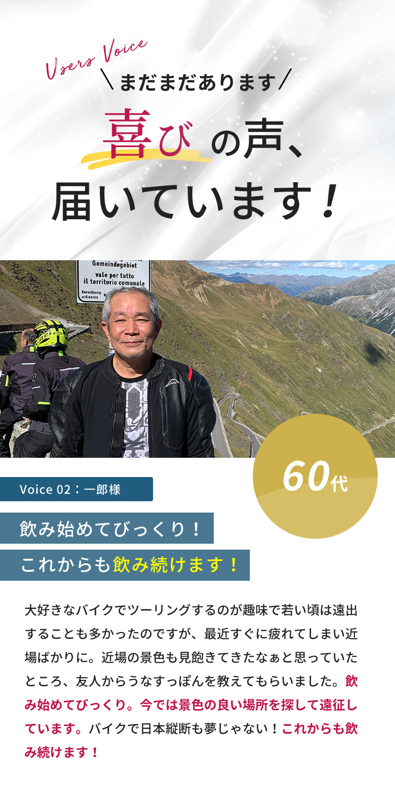 まだまだあります！喜びの声届いています！60代男性「大好きなバイクでツーリングするのが趣味で若い頃は遠出することも多かったのですが、最近すぐに疲れてしまい近場ばかりに。近場の景色も見飽きてきたなぁと思っていたところ、友人からうなすっぽんを教えてもらいました。飲み始めてびっくり。今では景色の良い場所を探して遠征しています。バイクで日本縦断も夢じゃない！これからも飲み続けます！」