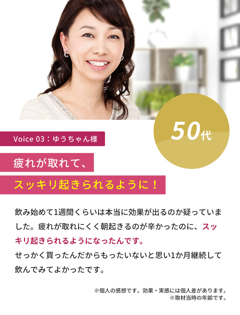 50代女性「飲み始めて1週間くらいは本当に効果が出るのか疑っていました。疲れが取れにくく朝起きるのが辛かったのに、スッキリ起きられるようになったんです。せっかく買ったんだからもったいないと思い1か月継続して飲んでみてよかったです。」