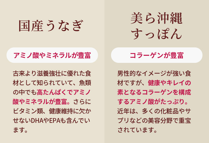 国産うなぎ：古来より滋養強壮に優れた食材として知られていて、魚類の中でも高たんぱくでアミノ酸やミネラルが豊富。さらにビタミン類、健康維持に欠かせないDHAやEPAも含んでいます。美ら沖縄すっぽん：男性的なイメージが強い食材ですが、健康やキレイの素となるコラーゲンを構成するアミノ酸がたっぷり。近年は、多くの化粧品やサプリなどの美容分野で重宝されています。